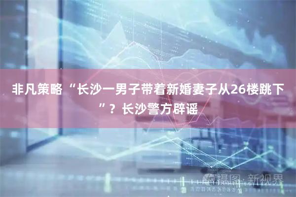 非凡策略 “长沙一男子带着新婚妻子从26楼跳下”？长沙警方辟谣