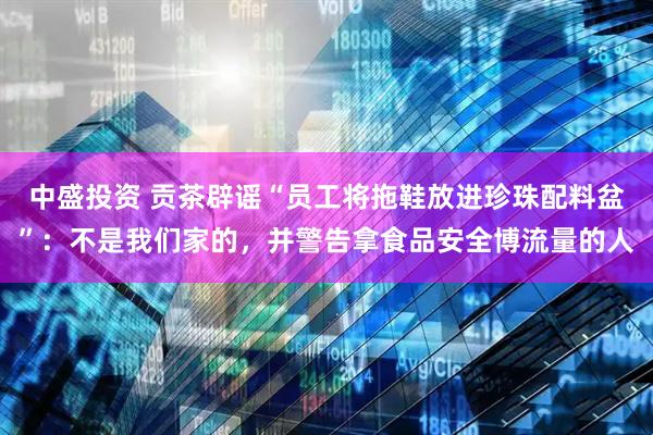 中盛投资 贡茶辟谣“员工将拖鞋放进珍珠配料盆”：不是我们家的，并警告拿食品安全博流量的人
