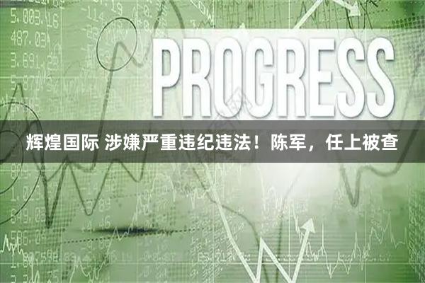 辉煌国际 涉嫌严重违纪违法！陈军，任上被查
