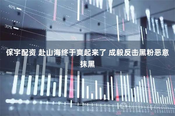 保宇配资 赴山海终于爽起来了 成毅反击黑粉恶意抹黑