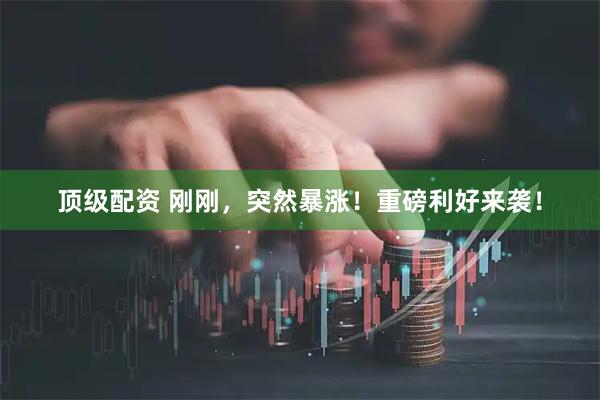 顶级配资 刚刚，突然暴涨！重磅利好来袭！