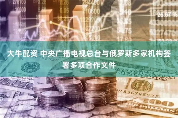大牛配资 中央广播电视总台与俄罗斯多家机构签署多项合作文件