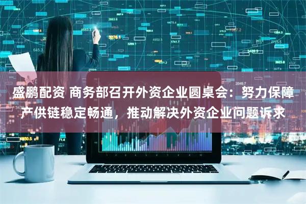 盛鹏配资 商务部召开外资企业圆桌会：努力保障产供链稳定畅通，推动解决外资企业问题诉求