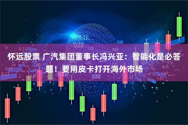 怀远股票 广汽集团董事长冯兴亚：智能化是必答题！要用皮卡打开海外市场