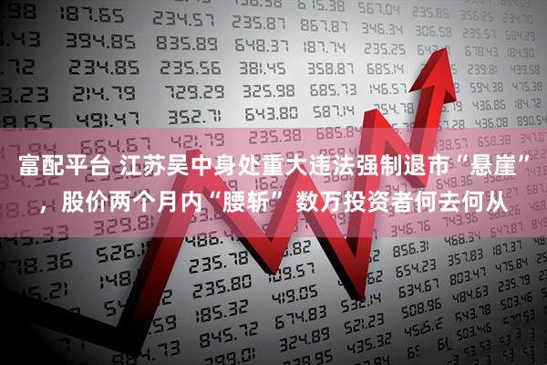 富配平台 江苏吴中身处重大违法强制退市“悬崖”，股价两个月内“腰斩” 数万投资者何去何从