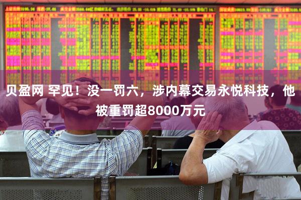 贝盈网 罕见！没一罚六，涉内幕交易永悦科技，他被重罚超8000万元