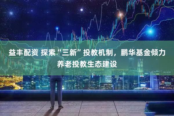 益丰配资 探索“三新”投教机制，鹏华基金倾力养老投教生态建设