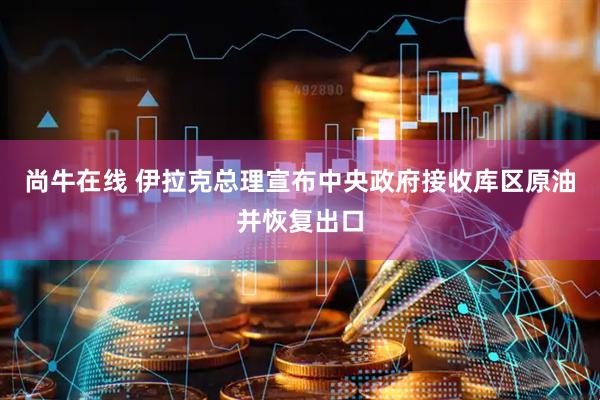 尚牛在线 伊拉克总理宣布中央政府接收库区原油并恢复出口