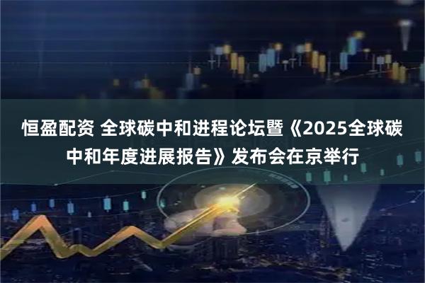 恒盈配资 全球碳中和进程论坛暨《2025全球碳中和年度进展报告》发布会在京举行