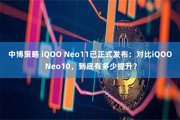 中博策略 iQOO Neo11已正式发布:对比iQOO Neo10,到底有多少提升?