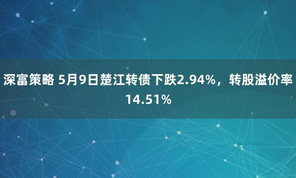 深富策略 5月9日楚江转债下跌2.94%，转股溢价率14.51%