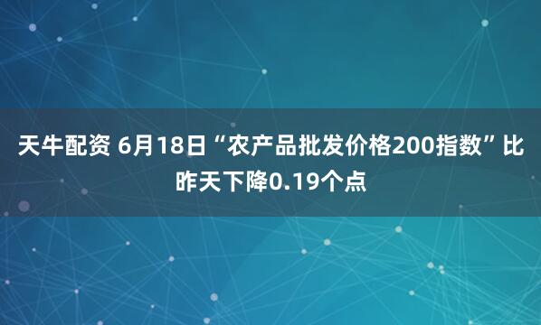 天牛配资 6月18日“农产品批发价格200指数”比昨天下降0.19个点