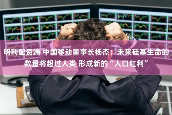 明利配资端 中国移动董事长杨杰：未来硅基生命的数量将超过人类 形成新的“人口红利”