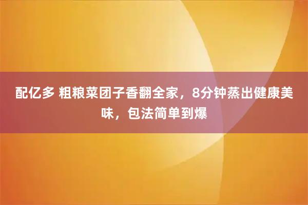 配亿多 粗粮菜团子香翻全家，8分钟蒸出健康美味，包法简单到爆