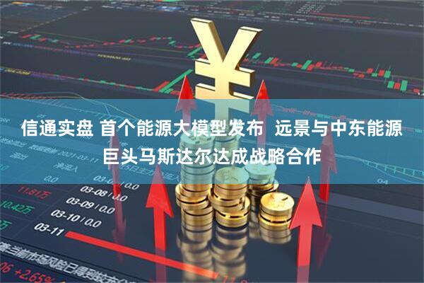 信通实盘 首个能源大模型发布  远景与中东能源巨头马斯达尔达成战略合作