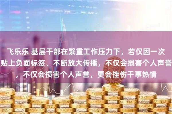 飞乐乐 基层干部在繁重工作压力下，若仅因一次失误、一个争议就被贴上负面标签、不断放大传播，不仅会损害个人声誉，更会挫伤干事热情