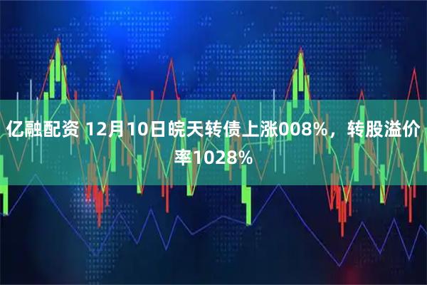亿融配资 12月10日皖天转债上涨008%，转股溢价率1028%