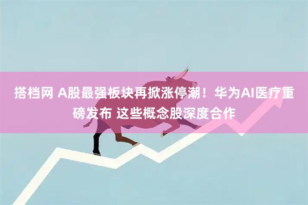 搭档网 A股最强板块再掀涨停潮！华为AI医疗重磅发布 这些概念股深度合作