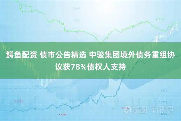 鳄鱼配资 债市公告精选 中骏集团境外债务重组协议获78%债权人支持