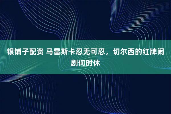 银铺子配资 马雷斯卡忍无可忍，切尔西的红牌闹剧何时休