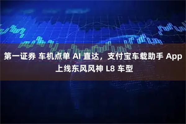第一证券 车机点单 AI 直达,支付宝车载助手 App 上线东风风神 L8 车型