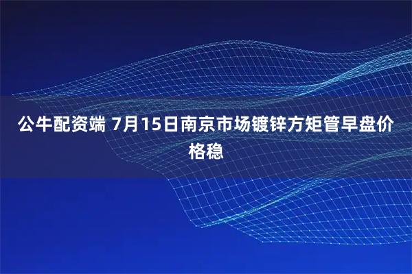 公牛配资端 7月15日南京市场镀锌方矩管早盘价格稳