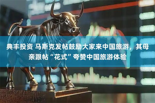 典丰投资 马斯克发帖鼓励大家来中国旅游，其母亲跟帖“花式”夸赞中国旅游体验