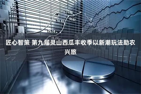 匠心智策 第九届灵山西瓜丰收季以新潮玩法助农兴旅